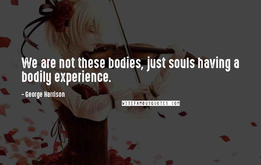 George Harrison Quotes: We are not these bodies, just souls having a bodily experience.