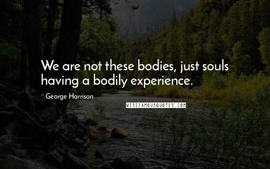 George Harrison Quotes: We are not these bodies, just souls having a bodily experience.