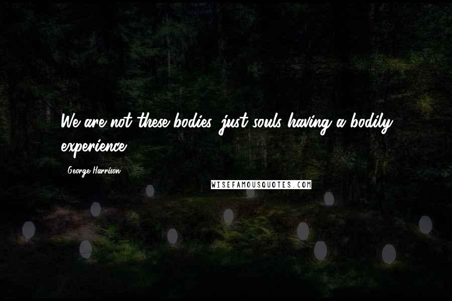 George Harrison Quotes: We are not these bodies, just souls having a bodily experience.