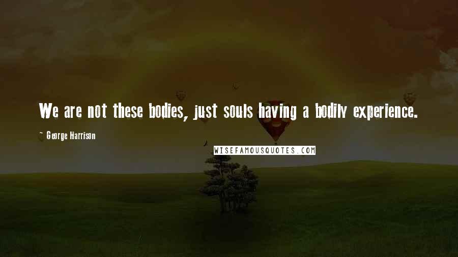 George Harrison Quotes: We are not these bodies, just souls having a bodily experience.