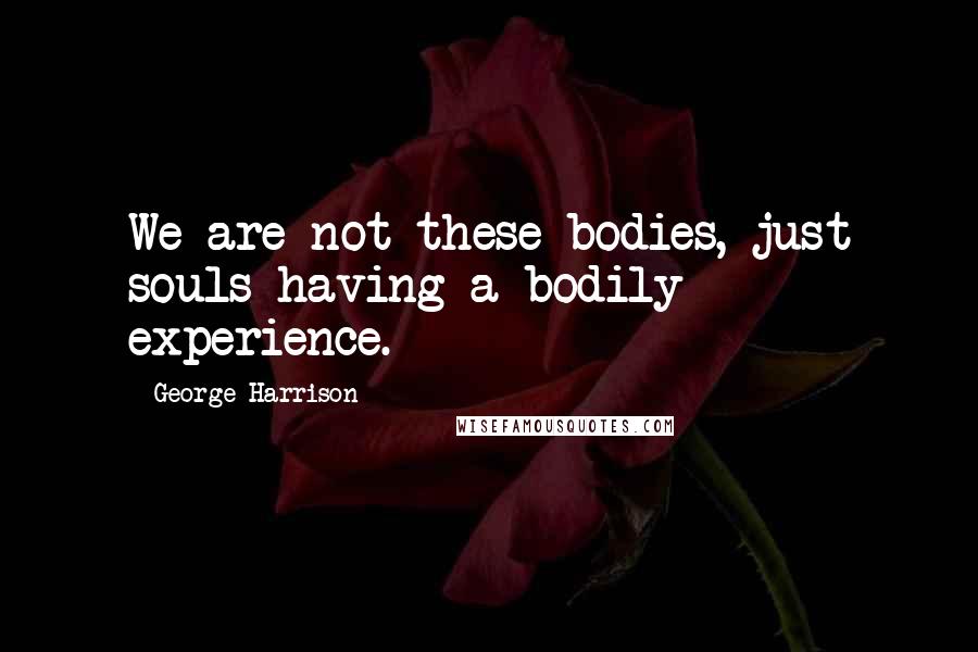 George Harrison Quotes: We are not these bodies, just souls having a bodily experience.