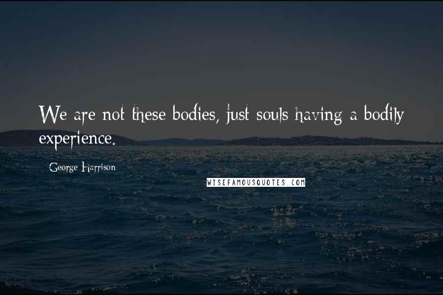 George Harrison Quotes: We are not these bodies, just souls having a bodily experience.