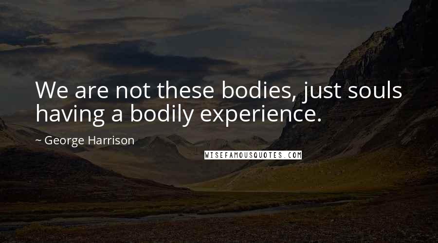 George Harrison Quotes: We are not these bodies, just souls having a bodily experience.