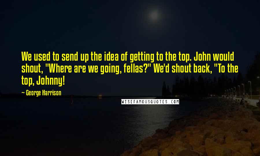 George Harrison Quotes: We used to send up the idea of getting to the top. John would shout, "Where are we going, fellas?" We'd shout back, "To the top, Johnny!