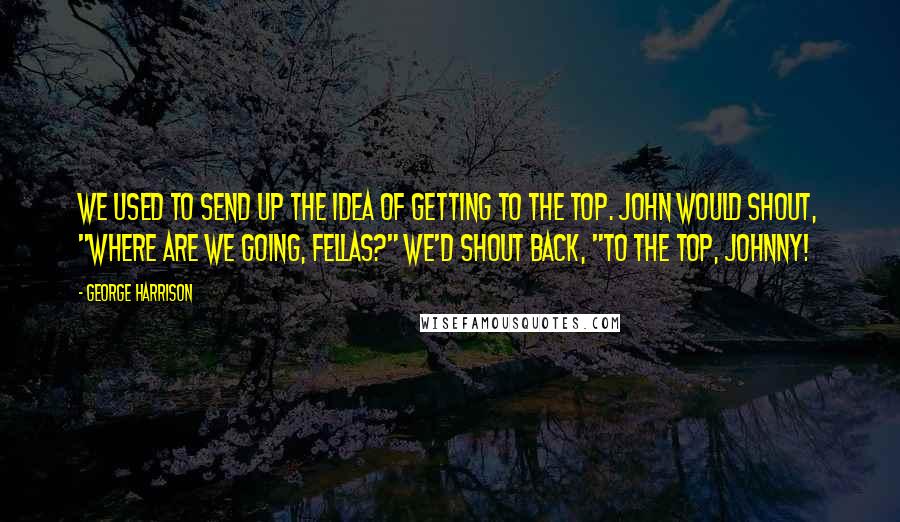 George Harrison Quotes: We used to send up the idea of getting to the top. John would shout, "Where are we going, fellas?" We'd shout back, "To the top, Johnny!