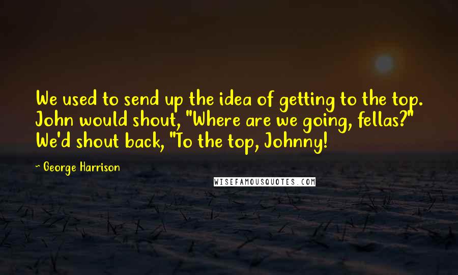 George Harrison Quotes: We used to send up the idea of getting to the top. John would shout, "Where are we going, fellas?" We'd shout back, "To the top, Johnny!