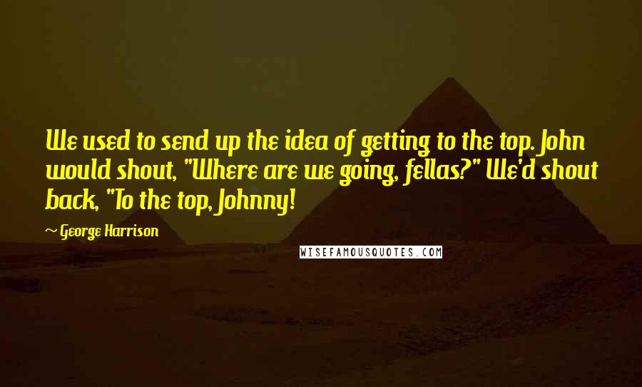 George Harrison Quotes: We used to send up the idea of getting to the top. John would shout, "Where are we going, fellas?" We'd shout back, "To the top, Johnny!