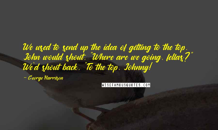 George Harrison Quotes: We used to send up the idea of getting to the top. John would shout, "Where are we going, fellas?" We'd shout back, "To the top, Johnny!