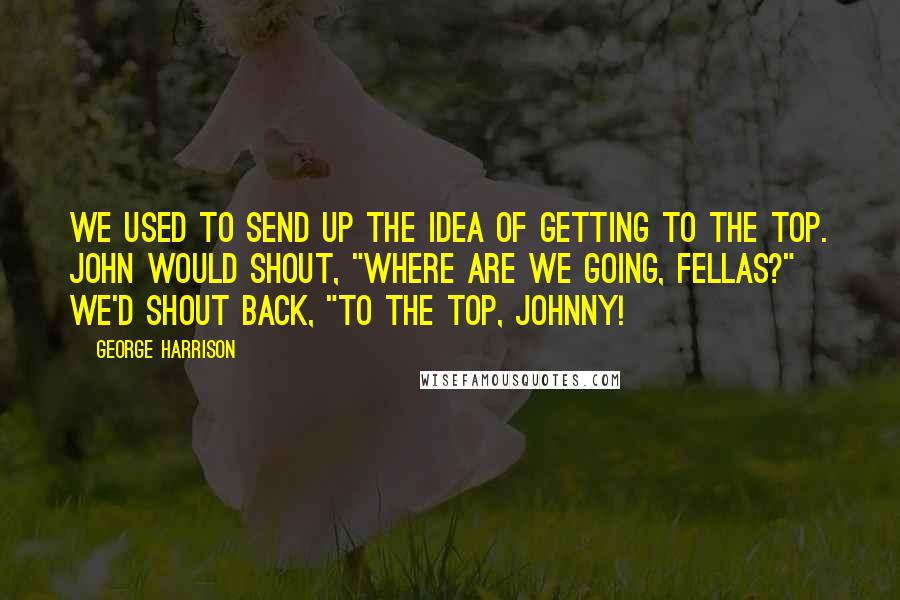 George Harrison Quotes: We used to send up the idea of getting to the top. John would shout, "Where are we going, fellas?" We'd shout back, "To the top, Johnny!