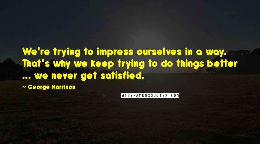 George Harrison Quotes: We're trying to impress ourselves in a way. That's why we keep trying to do things better ... we never get satisfied.