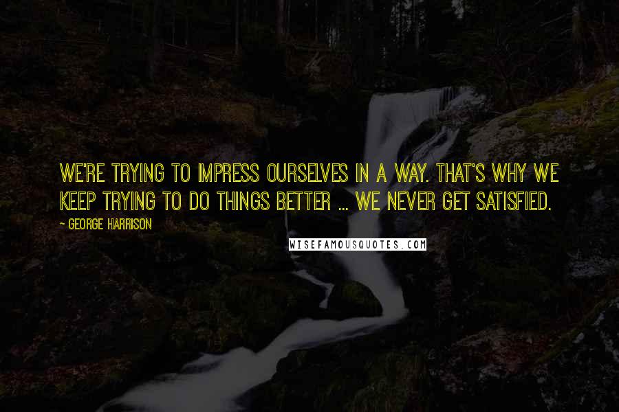 George Harrison Quotes: We're trying to impress ourselves in a way. That's why we keep trying to do things better ... we never get satisfied.