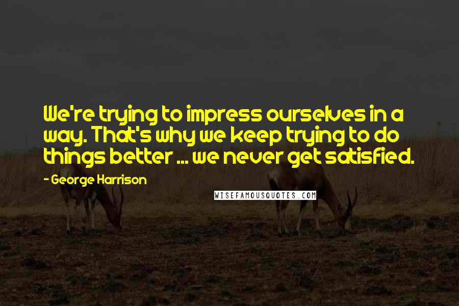 George Harrison Quotes: We're trying to impress ourselves in a way. That's why we keep trying to do things better ... we never get satisfied.