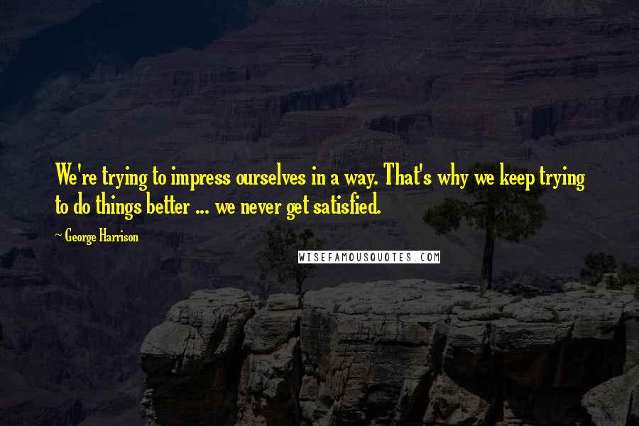 George Harrison Quotes: We're trying to impress ourselves in a way. That's why we keep trying to do things better ... we never get satisfied.