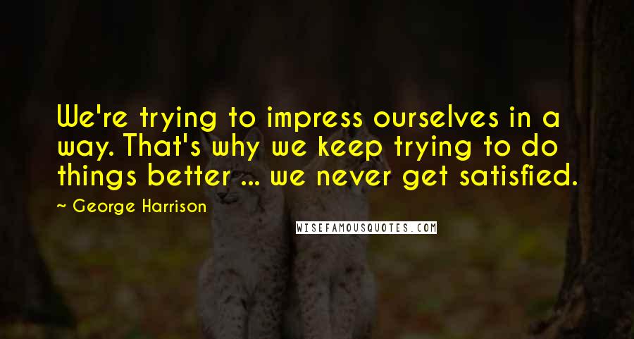 George Harrison Quotes: We're trying to impress ourselves in a way. That's why we keep trying to do things better ... we never get satisfied.