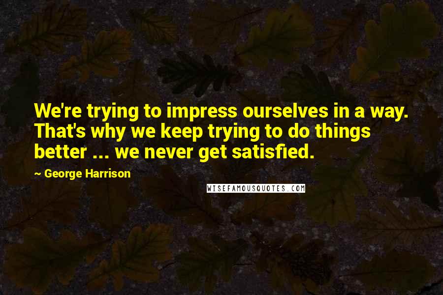 George Harrison Quotes: We're trying to impress ourselves in a way. That's why we keep trying to do things better ... we never get satisfied.