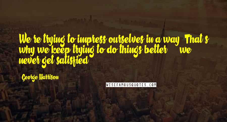 George Harrison Quotes: We're trying to impress ourselves in a way. That's why we keep trying to do things better ... we never get satisfied.