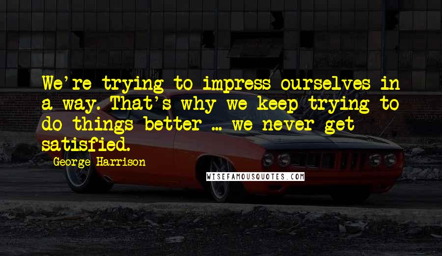 George Harrison Quotes: We're trying to impress ourselves in a way. That's why we keep trying to do things better ... we never get satisfied.