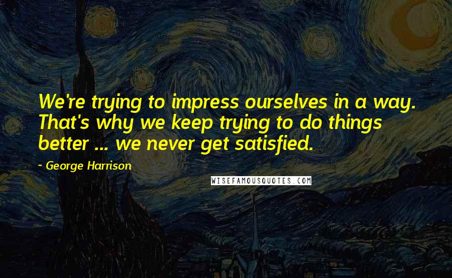 George Harrison Quotes: We're trying to impress ourselves in a way. That's why we keep trying to do things better ... we never get satisfied.