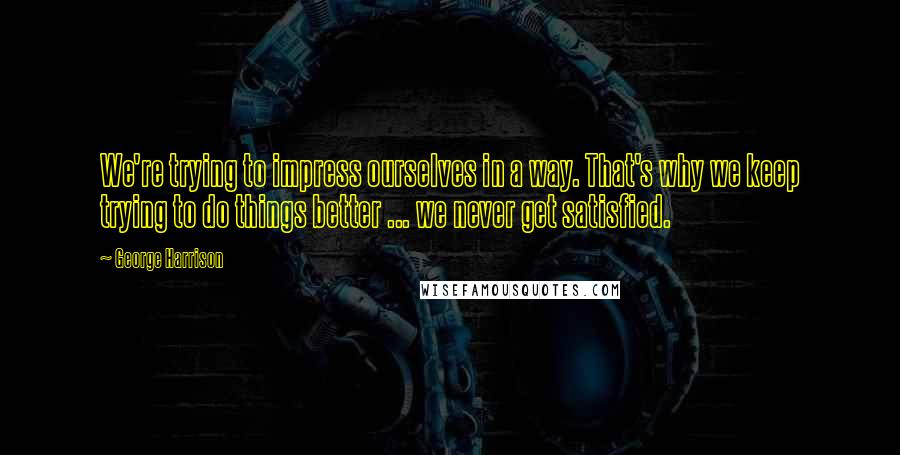 George Harrison Quotes: We're trying to impress ourselves in a way. That's why we keep trying to do things better ... we never get satisfied.