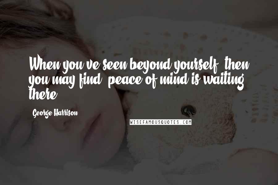 George Harrison Quotes: When you've seen beyond yourself, then you may find, peace of mind is waiting there.