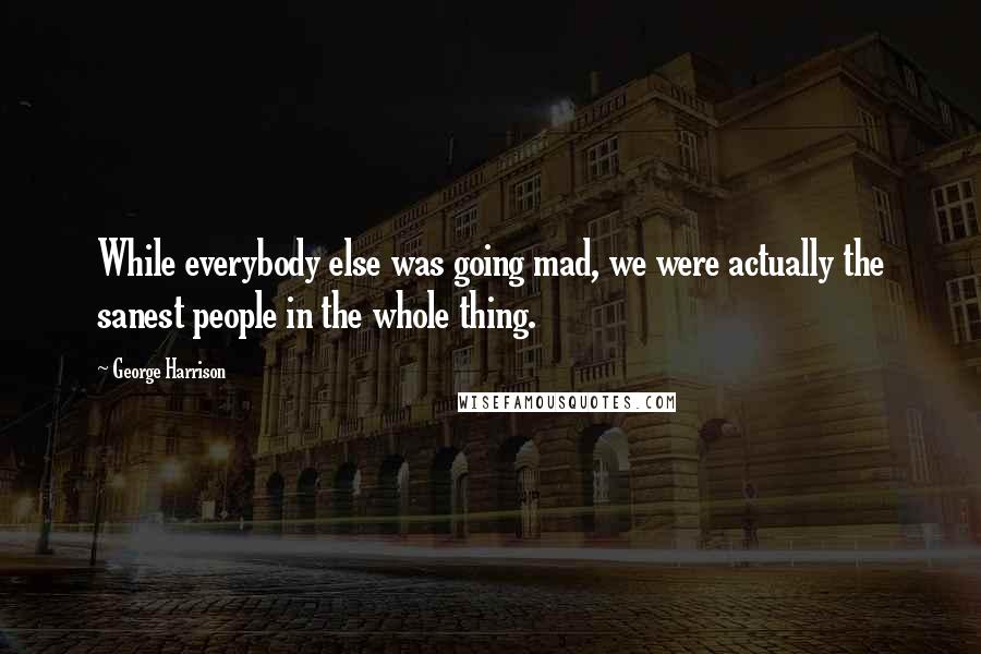 George Harrison Quotes: While everybody else was going mad, we were actually the sanest people in the whole thing.