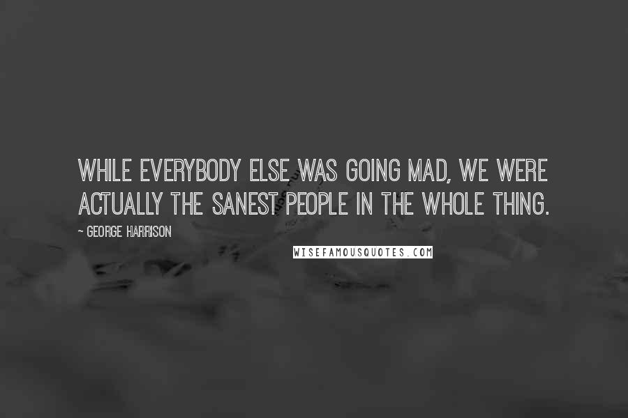 George Harrison Quotes: While everybody else was going mad, we were actually the sanest people in the whole thing.