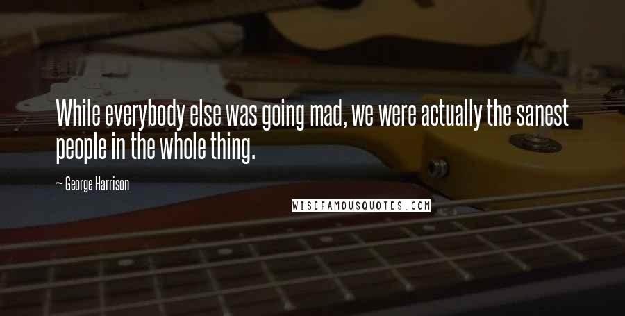 George Harrison Quotes: While everybody else was going mad, we were actually the sanest people in the whole thing.