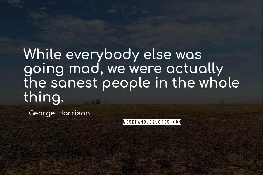 George Harrison Quotes: While everybody else was going mad, we were actually the sanest people in the whole thing.