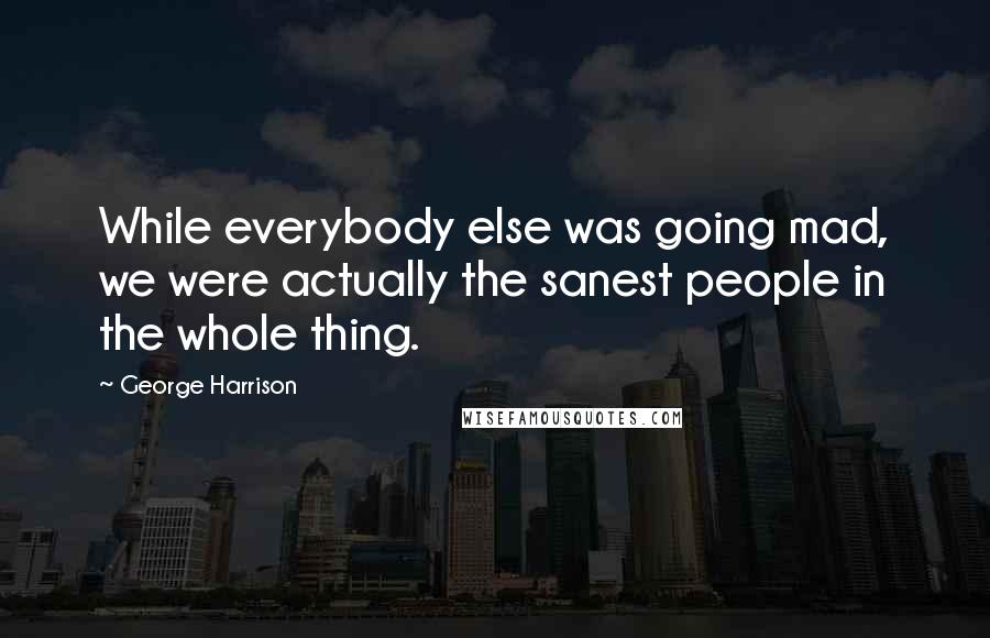 George Harrison Quotes: While everybody else was going mad, we were actually the sanest people in the whole thing.