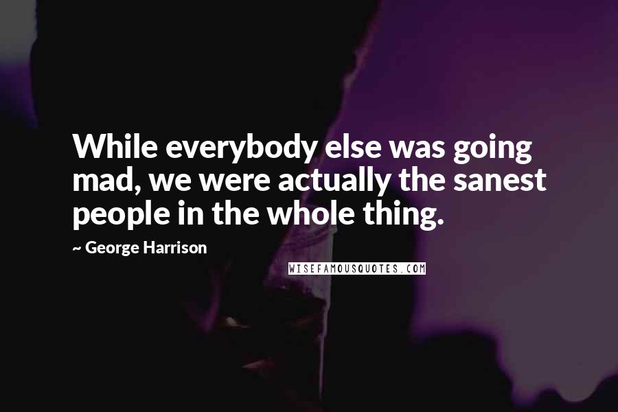 George Harrison Quotes: While everybody else was going mad, we were actually the sanest people in the whole thing.