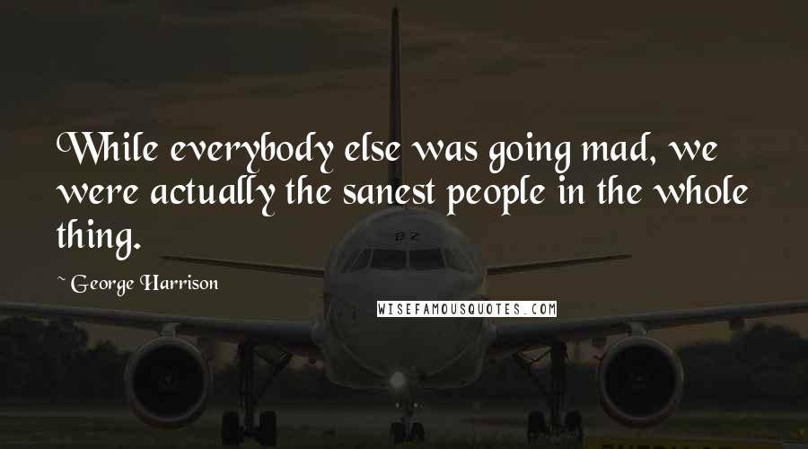 George Harrison Quotes: While everybody else was going mad, we were actually the sanest people in the whole thing.