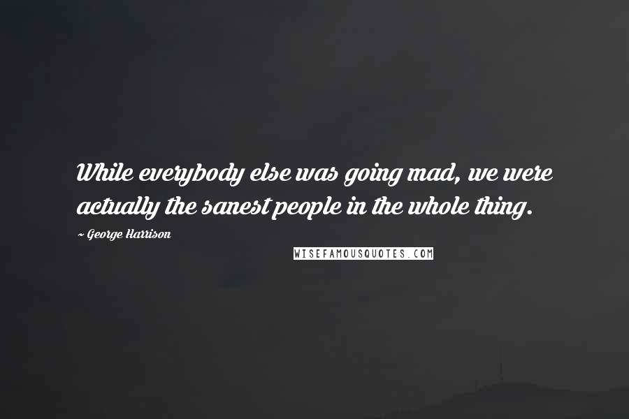 George Harrison Quotes: While everybody else was going mad, we were actually the sanest people in the whole thing.