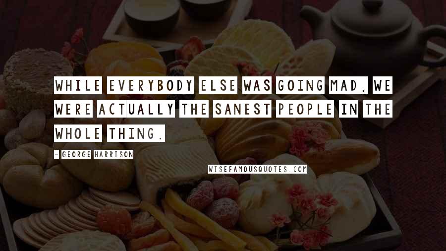 George Harrison Quotes: While everybody else was going mad, we were actually the sanest people in the whole thing.