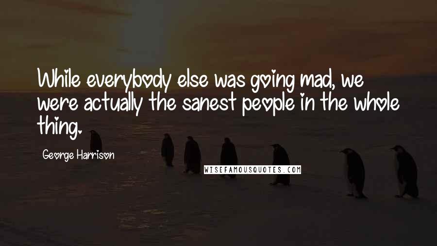 George Harrison Quotes: While everybody else was going mad, we were actually the sanest people in the whole thing.