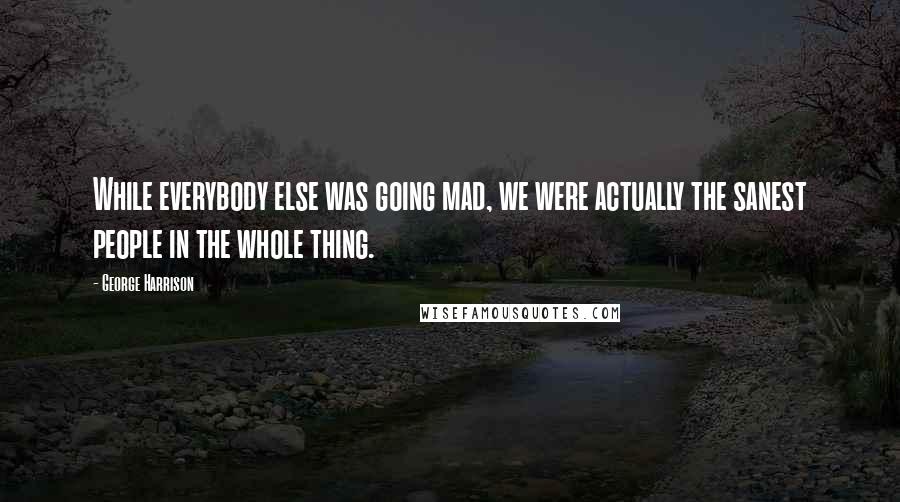 George Harrison Quotes: While everybody else was going mad, we were actually the sanest people in the whole thing.