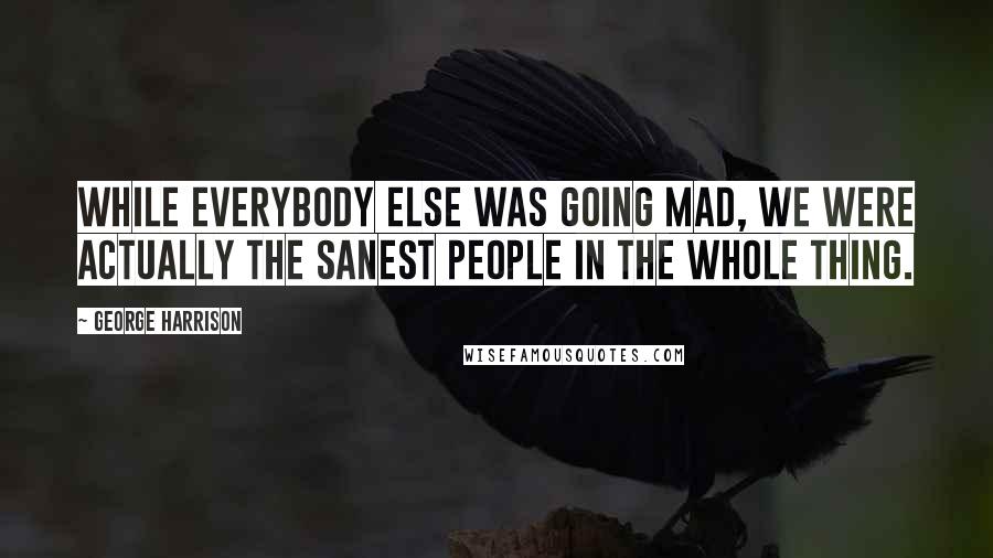 George Harrison Quotes: While everybody else was going mad, we were actually the sanest people in the whole thing.