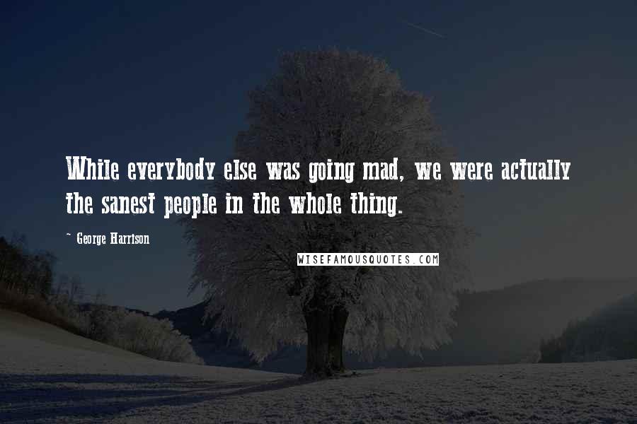 George Harrison Quotes: While everybody else was going mad, we were actually the sanest people in the whole thing.