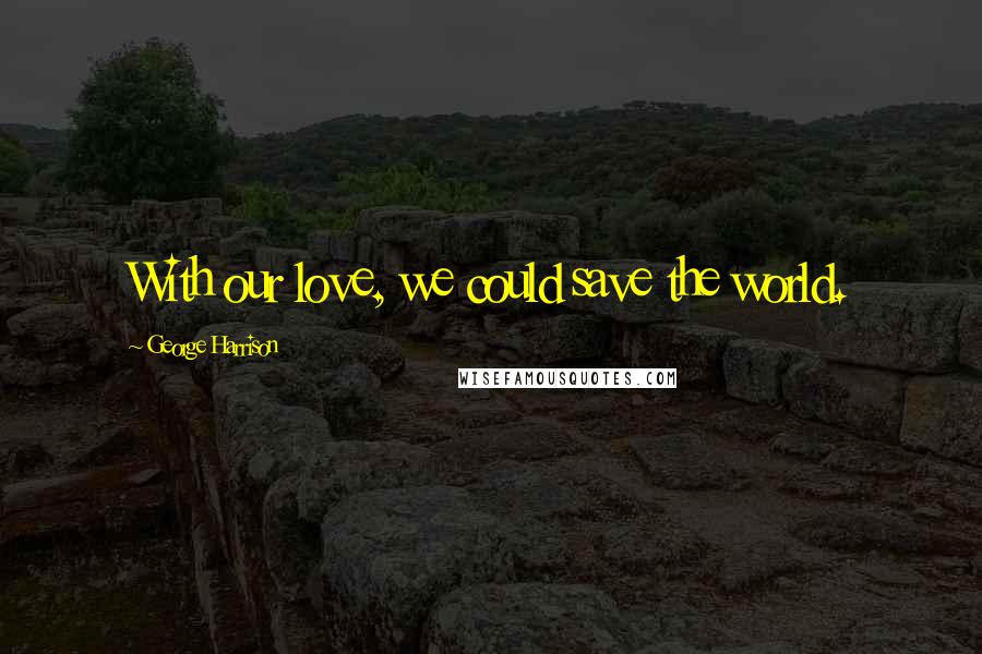 George Harrison Quotes: With our love, we could save the world.