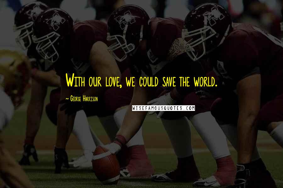 George Harrison Quotes: With our love, we could save the world.