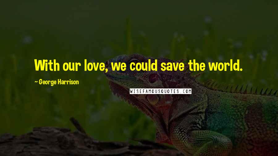 George Harrison Quotes: With our love, we could save the world.
