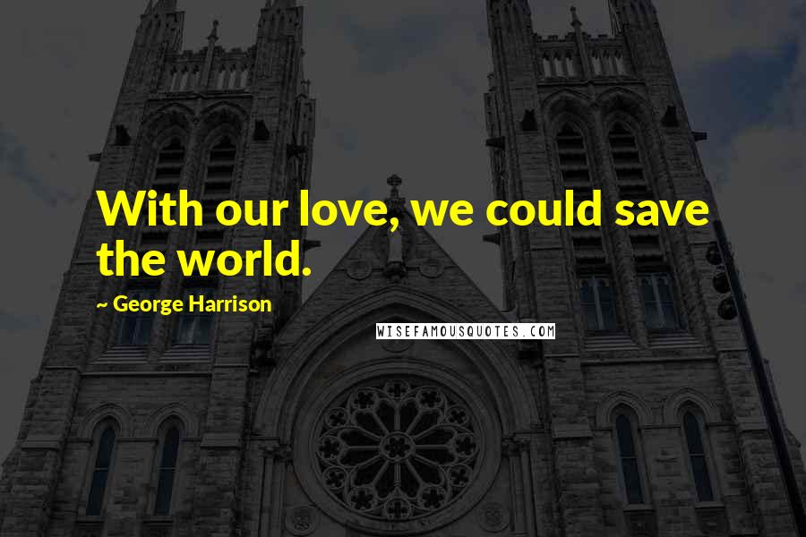 George Harrison Quotes: With our love, we could save the world.