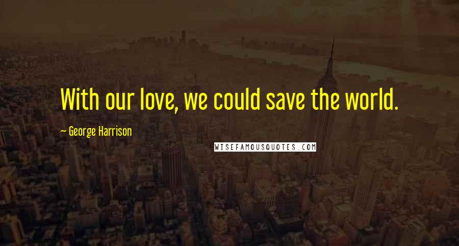 George Harrison Quotes: With our love, we could save the world.