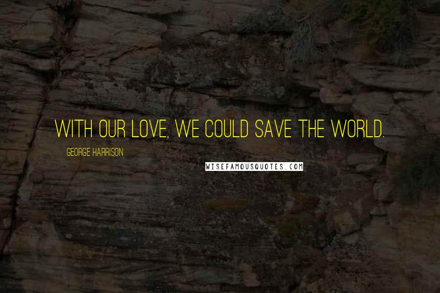 George Harrison Quotes: With our love, we could save the world.