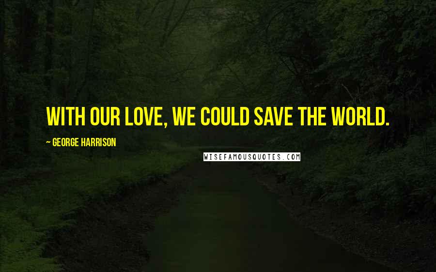 George Harrison Quotes: With our love, we could save the world.