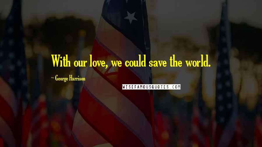 George Harrison Quotes: With our love, we could save the world.