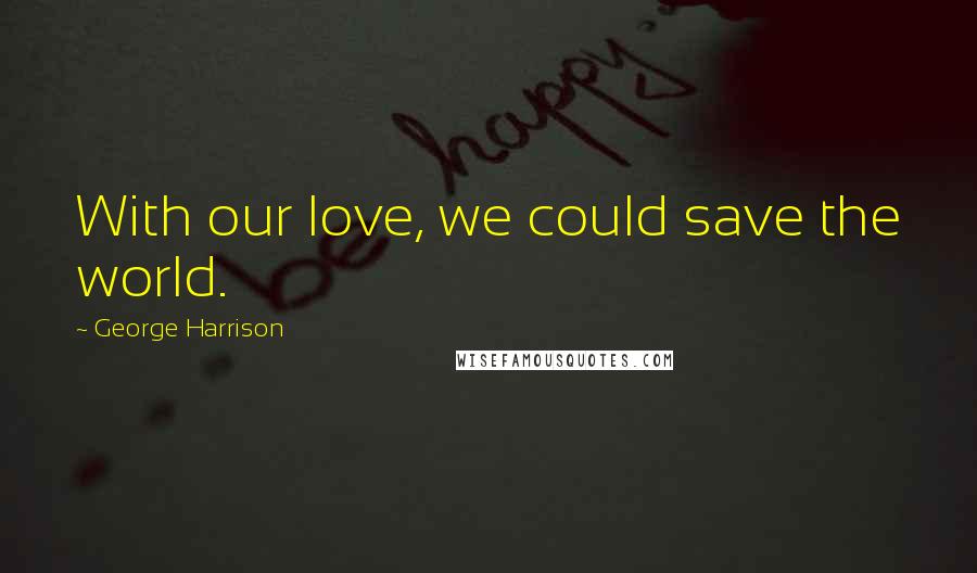 George Harrison Quotes: With our love, we could save the world.