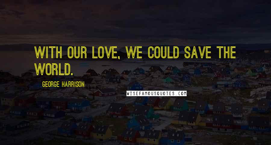 George Harrison Quotes: With our love, we could save the world.