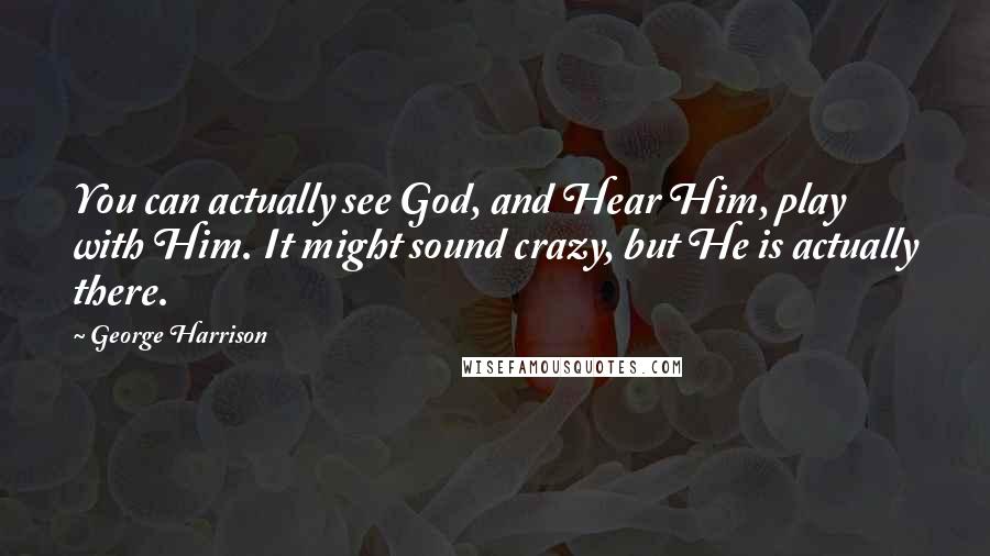 George Harrison Quotes: You can actually see God, and Hear Him, play with Him. It might sound crazy, but He is actually there.
