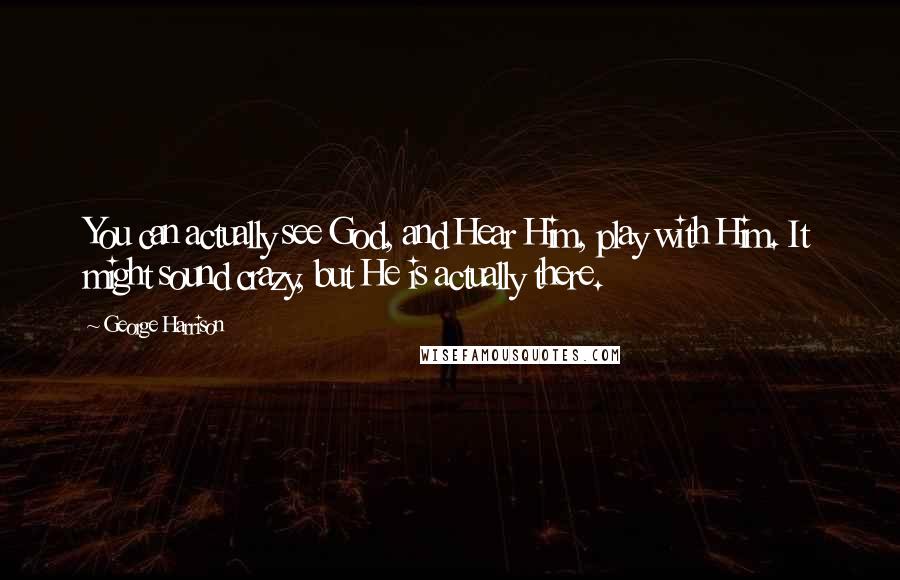 George Harrison Quotes: You can actually see God, and Hear Him, play with Him. It might sound crazy, but He is actually there.