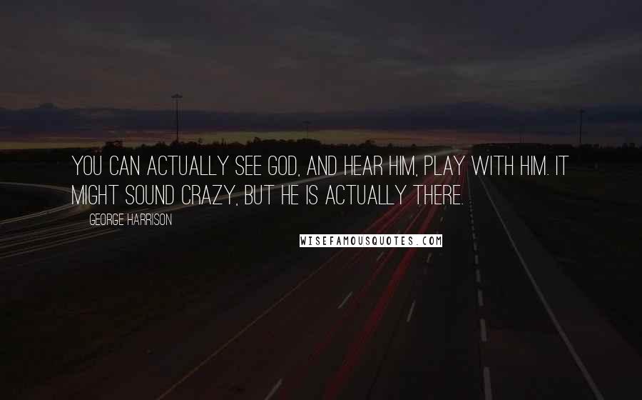 George Harrison Quotes: You can actually see God, and Hear Him, play with Him. It might sound crazy, but He is actually there.